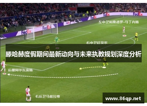 滕哈赫度假期间最新动向与未来执教规划深度分析