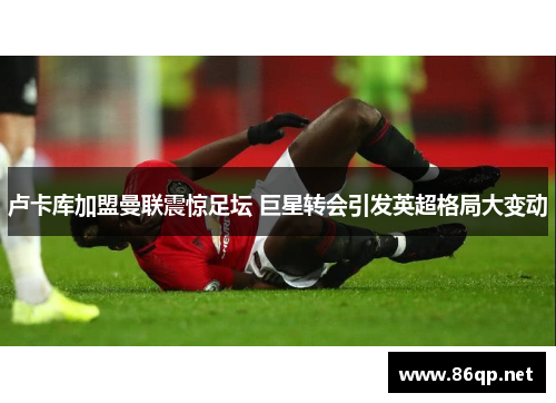 卢卡库加盟曼联震惊足坛 巨星转会引发英超格局大变动