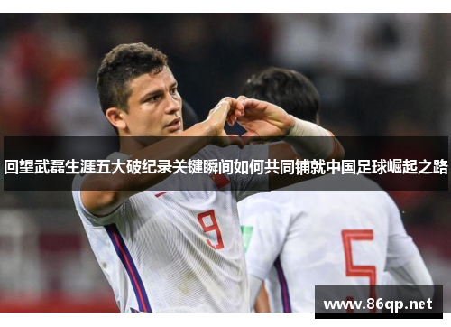 回望武磊生涯五大破纪录关键瞬间如何共同铺就中国足球崛起之路
