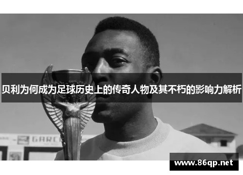 贝利为何成为足球历史上的传奇人物及其不朽的影响力解析