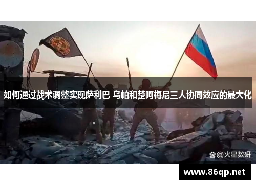 如何通过战术调整实现萨利巴 乌帕和楚阿梅尼三人协同效应的最大化