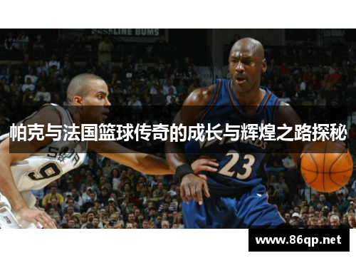帕克与法国篮球传奇的成长与辉煌之路探秘