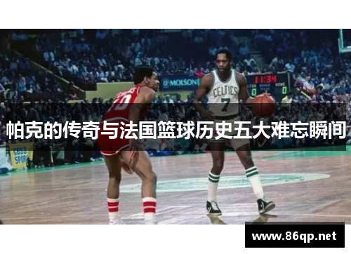 帕克的传奇与法国篮球历史五大难忘瞬间
