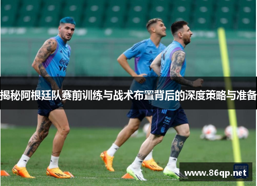揭秘阿根廷队赛前训练与战术布置背后的深度策略与准备