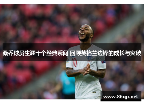 桑乔球员生涯十个经典瞬间 回顾英格兰边锋的成长与突破